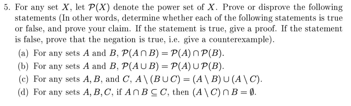 5. For any set X, let P(X) denote the power set of X. Prove or disprove the following
statements (In other words, determine whether each of the following statements is true
or false, and prove your claim. If the statement is true, give a proof. If the statement
is false, prove that the negation is true, i.e. give a counterexample).
(a) For any sets A and B, P(AN B) = P(A) N P(B).
(b) For any sets A and B, P(AU B) = P(A) U P(B).
(c) For any sets A, B, and C, A\ (BUC) = (A\ B)U (A \ C).
(d) For any sets A, B, C, if An BC C, then (A\C)NB=Ø.
