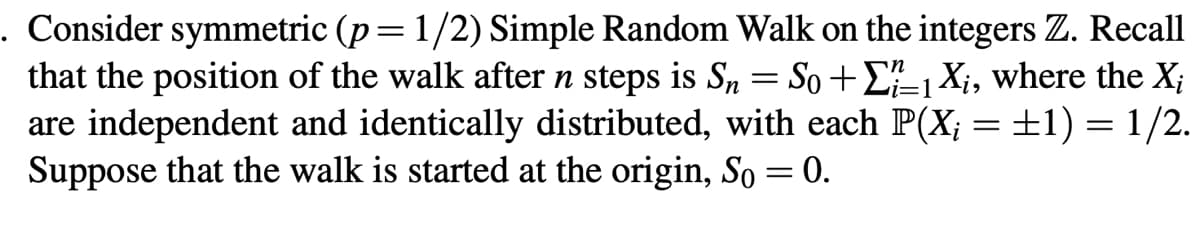 :1
. Consider symmetric (p = 1/2) Simple Random Walk on the integers Z. Recall
that the position of the walk after n steps is Sn = So +₁ X₁, where the X;
are independent and identically distributed, with each P(X; = ±1) = 1/2.
Suppose that the walk is started at the origin, So = 0.