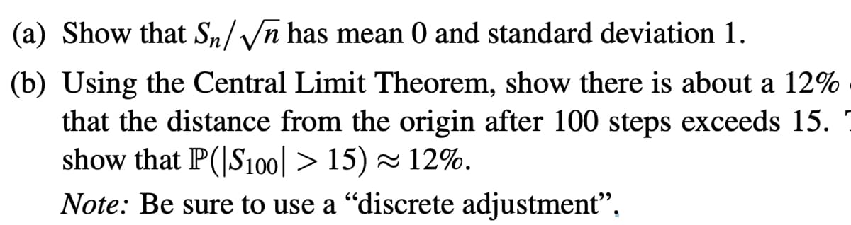 (a) Show that Sn/√n has mean 0 and standard deviation 1.
(b) Using the Central Limit Theorem, show there is about a 12%
that the distance from the origin after 100 steps exceeds 15.
show that P(|S100] > 15) ≈ 12%.
Note: Be sure to use a "discrete adjustment",