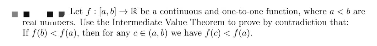 Let f [a, b] → R be a continuous and one-to-one function, where a < b are
:
real numbers. Use the Intermediate Value Theorem to prove by contradiction that:
If f(b) ≤ f(a), then for any c = (a, b) we have f(c) < f(a).