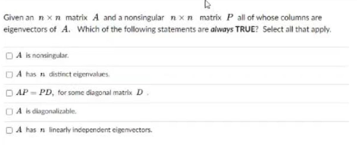 Given an ŉ x n matrix A and a nonsingular nxn matrix P all of whose columns are
eigenvectors of A. Which of the following statements are always TRUE? Select all that apply.
A is nonsingular.
has distinct eigenvalues.
AP = PD, for some diagonal matrix D x
A is diagonalizable.
A has linearly independent eigenvectors.