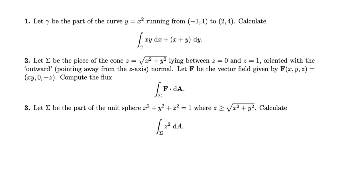 1. Let y be the part of the curve y = x? running from (-1, 1) to (2,4). Calculate
xy dx + (x + y) dy.
2. Let E be the piece of the cone z =
Vx2 + y? lying between z = 0 and z = 1, oriented with the
'outward' (pointing away from the z-axis) normal. Let F be the vector field given by F(x, Y, z) =
(xy, 0, –z). Compute the flux
F. dA.
Σ
3. Let E be the part of the unit sphere x2 + y? + z2
= 1 where z > Vx² + y?. Calculate
22 dA.
