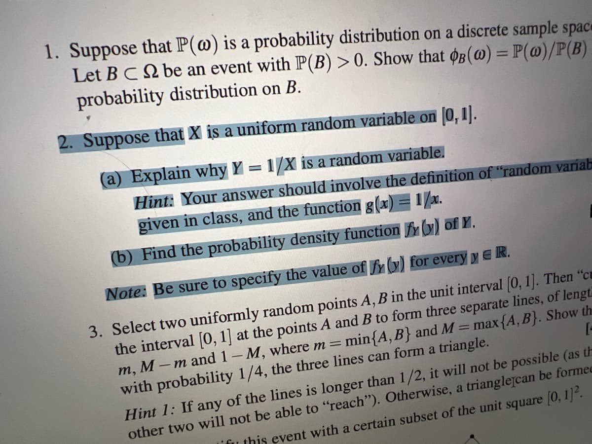 1. Suppose that P(@) is a probability distribution on a discrete sample spac
Let BC be an event with P(B) > 0. Show that oB(@) = P(@)/P(B)
probability distribution on B.
%3D
2. Suppose that X is a uniform random variable on 0,1].
(a) Explain why Y = 1/X is a random variable.
Hint: Your answer should involve the definition of "random variab
given in class, and the function g(x) = 1/x.
(b) Find the probability density function fy (y) of Y.
Note: Be sure to specify the value of fY y) for every y ER.
3. Select two uniformly random points A, B in the unit interval [0, 1]. Then "cu
the interval [O, 1] at the points A and B to form three separate lines, of lengt
m, M -m and 1-M, where m = min{A, B} and M = max{A, B}. Show th
with probability 1/4, the three lines can form a triangle.
[-
Hint 1: If any of the lines is longer than 1/2, it will not be possible (as th
other two will not be able to "reach"). Otherwise, a trianglejcan be formec
ifu this event with a certain subset of the unit square (0, 1.
