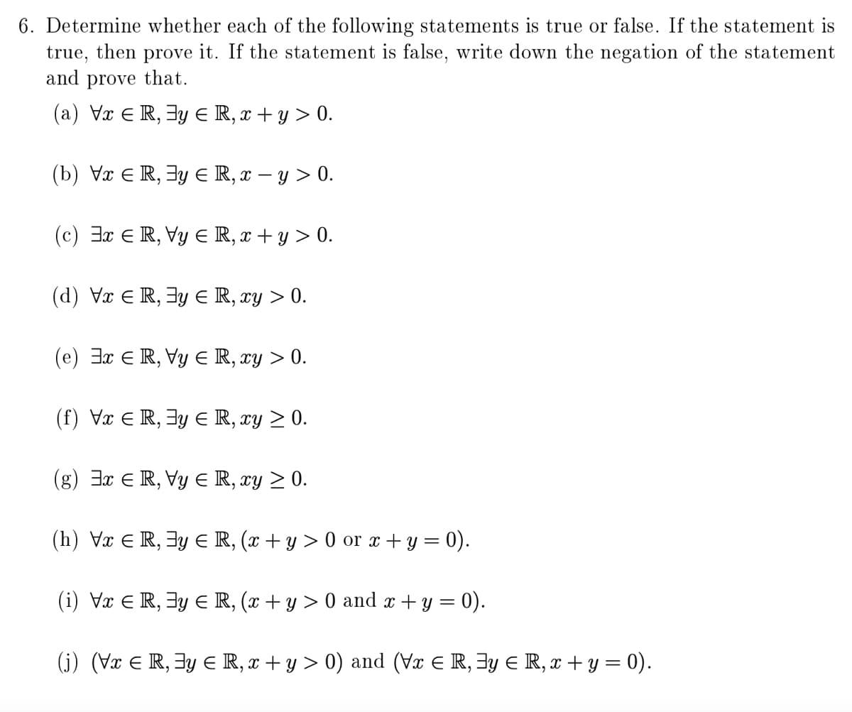 6. Determine whether each of the following statements is true or false. If the statement is
true, then prove it. If the statement is false, write down the negation of the statement
and prove that.
(a) Vx E R, 3y E R, x + y > 0.
(b) Vx E R, 3y E R, x – y > 0.
(c) 3x E R, Vy E R, x + y > 0.
(d) Vx E R, 3y E R, xy > 0.
(e) 3x ER, Vy E R, xy > 0.
(f) Vx E R, 3y E R, xy > 0.
(g) 3x E R, Vy E R, xy > 0.
(h) Vx E R, 3y E R, (x + y > 0 or x + y = 0).
(i) Vx E R, 3y E R, (x + y > 0 and x +y = 0).
(j) (Vx E R, 3y E R, x + y > 0) and (Vx E R, 3y E R, x + y = 0).
