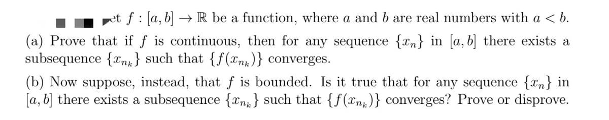 et f: [a, b] → R be a function, where a and b are real numbers with a < b.
(a) Prove that if f is continuous, then for any sequence {n} in [a, b] there exists a
subsequence {n} such that {f(x)} converges.
(b) Now suppose, instead, that f is bounded. Is it true that for any sequence {n} in
[a, b] there exists a subsequence {n} such that {f(x)} converges? Prove or disprove.