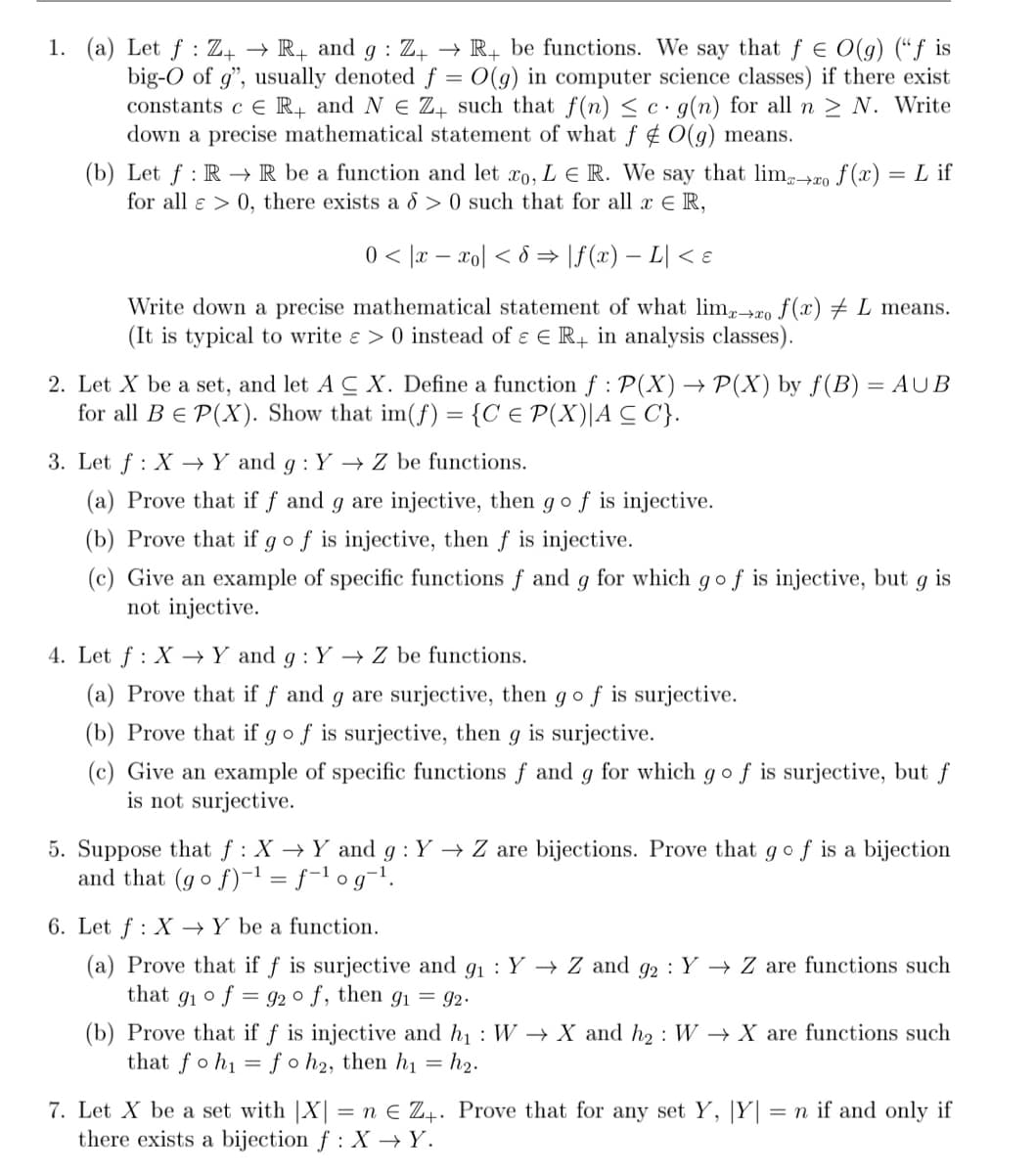 1. (a) Let f : Z+ → R+ and g : Z4 → R+ be functions. We say that f E O(g) (“f is
big-O of g", usually denoted f = 0(g) in computer science classes) if there exist
constants c e R, and N E Z̟ such that f(n) < c· g(n) for all n > N. Write
down a precise mathematical statement of what f ¢ O(g) means.
(b) Let f : R –→ R be a function and let ro, L E R. We say that lim+ro f (x) = L if
for all e > 0, there exists a 8 > 0 such that for all x E R,
0 < |x – xo| < 8 → \f(x) – L| < ɛ
Write down a precise mathematical statement of what lim,-20 f(x) # L means.
(It is typical to write e > 0 instead of ɛ E R in analysis classes).
2. Let X be a set, and let A C X. Define a function f : P(X) → P(X) by f(B) = AUB
for all BE P(X). Show that im(f) = {C € P(X)|A C C}.
3. Let f : X →Y and g : Y → Z be functions.
(a) Prove that if f and g are injective, then g o f is injective.
(b) Prove that if g o f is injective, then f is injective.
(c) Give an example of specific functions f and g for which g o f is injective, but g is
not injective.
4. Let f : X –→Y and g : Y → Z be functions.
(a) Prove that if f and g are surjective, then gof is surjective.
(b) Prove that if gof is surjective, then g is surjective.
(c) Give an example of specific functions f and g for which gof is surjective, but f
is not surjective.
5. Suppose that f : X →Y and g : Y → Z are bijections. Prove that gof is a bijection
and that (go f)-1 = f-l og¬1.
6. Let f : X →Y be a function.
(a) Prove that if f is surjective and g1 : Y → Z and g2 : Y → Z are functions such
that gi ° f
= 92 o f, then g1 = 92.
(b) Prove that if f is injective and h1 : W → X and h2 : W → X are functions such
that foh1 = f o h2, then hi
= h2.
7. Let X be a set with |X| = n E Z4. Prove that for any set Y,
there exists a bijection f : X →Y.
|Y|
= n if and only if
