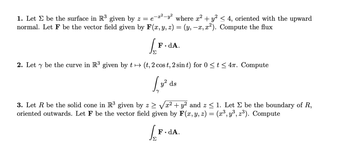 1. Let E be the surface in R³ given by z = e-¤²-y" where x² + y² < 4, oriented with the upward
normal. Let F be the vector field given by F(x, y, z) = (y, –x, x²). Compute the flux
F. dA.
Σ
2. Let y be the curve in R3 given by t+ (t, 2 cos t, 2 sin t) for 0 <t < 47. Compute
ds
3. Let R be the solid cone in R³ given by z > Vx² + y² and z < 1. Let E be the boundary of R,
oriented outwards. Let F be the vector field given by F(x, y, z) = (x³, y³, z³). Compute
F. dA.
