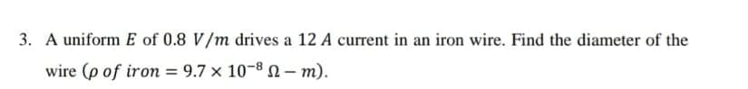 3. A uniform E of 0.8 V/m drives a 12 A current in an iron wire. Find the diameter of the
wire (p of iron = 9.7 x 10-8 - m).
