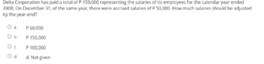 Delta Corporation has pakd a total of P 150,000 representing the salaries of its employees for the calendar year ended
2008. On Decombeor 31, of the same year, thero were accrued salaries of P S0,000. How much salarios should he adjustod
by the year-end?
P 50,000
Ob
P 150,000
P 100.000
d. Not given
