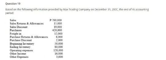 Question 19
Based on the following information provided by Max Trading Company on December 31, 200C, the end of its accounting
period:
P 780,000
15,000
19,000
420,000
12,000
8,000
2,000
50,000
S0,000
120,000
16,000
3,000
Sales
Sales Returns & Allowances
Sales Discount
Purchases
Freight in
Purchase Returns & Allowances
Purchase Discount
Beginning Inventory
Ending Inventory
Operating expenses
Other Income
Other Expenses
