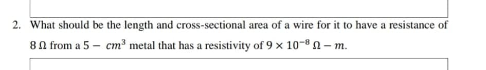 2. What should be the length and cross-sectional area of a wire for it to have a resistance of
8N from a 5 – cm³ metal that has a resistivity of 9 x 10-8 –m.
