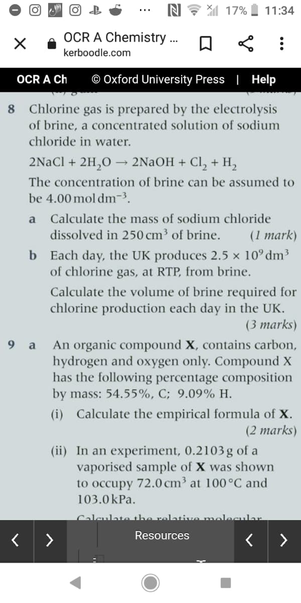 N 17%
11:34
OCR A Chemistry .
kerboodle.com
OCR A Ch
© Oxford University Press | Help
8.
Chlorine
gas
is prepared by the electrolysis
of brine, a concentrated solution of sodium
chloride in water.
2NaCl + 2H,O
2NaOH + Cl, + H,
The concentration of brine can be assumed to
be 4.00 mol dm-3.
a
Calculate the mass of sodium chloride
dissolved in 250 cm3 of brine.
(1 mark)
b Each day, the UK produces 2.5 x 10° dm3
of chlorine gas, at RTP, from brine.
Calculate the volume of brine required for
chlorine production each day in the UK.
(3 marks)
An organic compound X, contains carbon,
hydrogen and oxygen only. Compound X
has the following percentage composition
by mass: 54.55%, C; 9.09% H.
9.
a
(i) Calculate the empirical formula of X.
(2 marks)
(ii) In an experiment, 0.2103g of a
vaporised sample of X was shown
to occupy 72.0 cm³ at 100°C and
103.0kPa.
Calculate the relative molecular.
Resources
