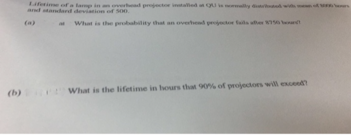 Lifetime of a lamp in an overhead projector installed at QU is normally distributed with mean of 8000 hours
and standard deviation of 50O.
(a)
at
What is the probability that an overhead projector fails after 8750 hours?
(b)
What is the lifetime in hours that 90% of projectors will exceed?
