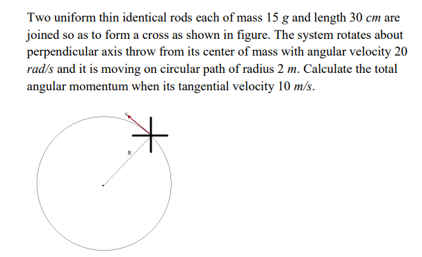 Two uniform thin identical rods each of mass 15 g and length 30 cm are
joined so as to form a cross as shown in figure. The system rotates about
perpendicular axis throw from its center of mass with angular velocity 20
rad/s and it is moving on circular path of radius 2 m. Calculate the total
angular momentum when its tangential velocity 10 m/s.
it
R.
