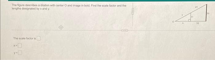 The figure describes a dilation with center O and image in bold. Find the scale factor and the
lengths designated by x and y
The scale factor is
45
36
36