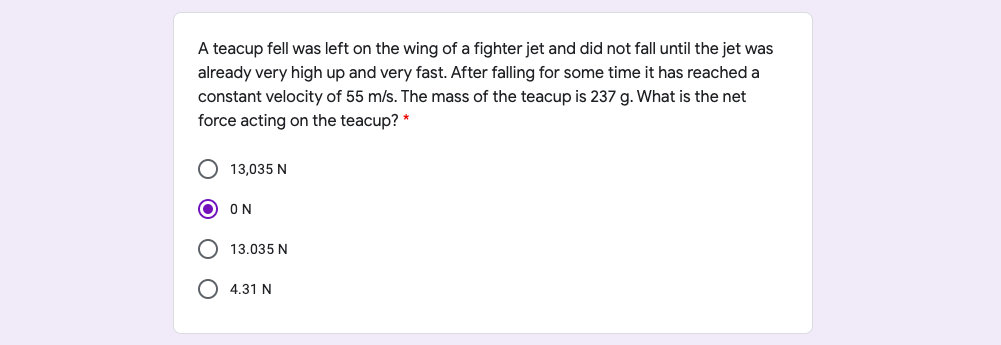 A teacup fell was left on the wing of a fighter jet and did not fall until the jet was
already very high up and very fast. After falling for some time it has reached a
constant velocity of 55 m/s. The mass of the teacup is 237 g. What is the net
force acting on the teacup? *
13,035 N
ON
13.035 N
4.31 N

