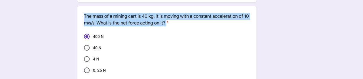 The mass of a mining cart is 40 kg. It is moving with a constant acceleration of 1O
m/s/s. What is the net force acting on it? *
400 N
40 N
O 4N
О 0. 25 N
