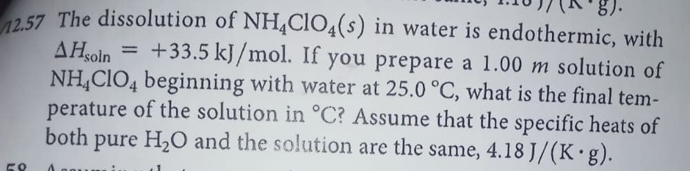 257 The dissolution of NH4ClIO4(s) in water is endothermic, with
+33.5 kJ/mol. If you prepare a 1.00 m solution of
NH,CIO4 beginning with water at 25.0 °C, what is the final tem-
perature of the solution in °C? Assume that the specific heats of
both pure H2O and the solution are the same, 4.18 J/(K•g).
AHsoin
58
