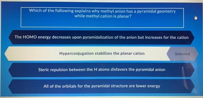 Which of the following explains why methyl anion has a pyramidal geometry
while methyl cation is planar?
The HOMO energy decreases upon pyramidalization of the anion but increases for the cation
Hyperconjugation stabilizes the planar cation
Selected
Steric repulsion between the H atoms disfavors the pyramidal anion
All of the orbitals for the pyramidal structure are lower energy
