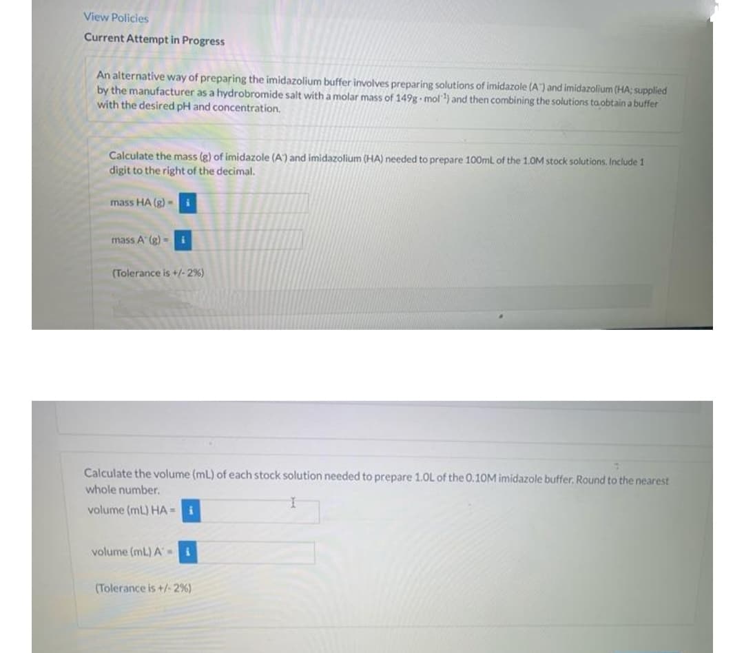 View Policies
Current Attempt in Progress
An alternative way of preparing the imidazolium buffer involves preparing solutions of imidazole (A) and imidazolium (HA; supplied
by the manufacturer as a hydrobromide salt with a molar mass of 149g mol) and then combining the solutions ta.obtain a buffer
with the desired pH and concentration.
Calculate the mass (g) of imidazole (A) and imidazolium (HA) needed to prepare 100ml of the 1.0M stock solutions. Include 1
digit to the right of the decimal.
mass HA (g) -i
mass A (g) =i
(Tolerance is +/-2%)
Calculate the volume (ml) of each stock solution needed to prepare 1.0L of the 0.10M imidazole buffer. Round to the nearest
whole number.
volume (ml) HA = i
volume (mL) A=
(Tolerance is +/- 2%)
