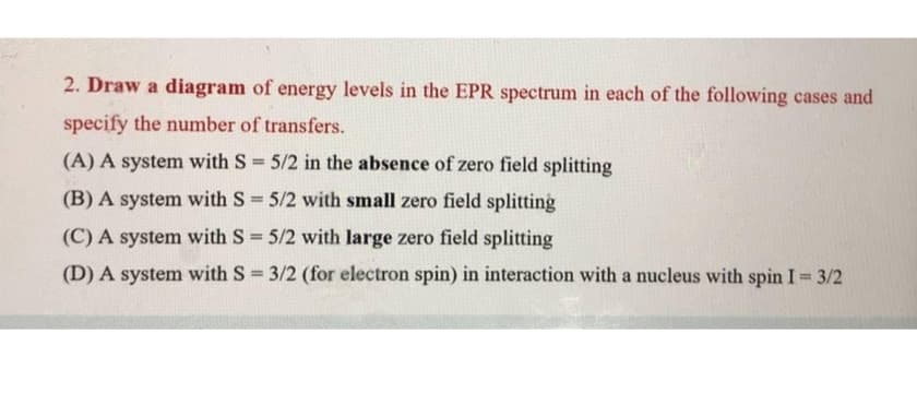 2. Draw a diagram of energy levels in the EPR spectrum in each of the following cases and
specify the number of transfers.
(A) A system with S 5/2 in the absence of zero field splitting
(B) A system with S 5/2 with small zero field splitting
(C) A system with S 5/2 with large zero field splitting
(D) A system with S = 3/2 (for electron spin) in interaction with a nucleus with spin I 3/2
