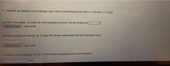 2. Consider an electron in a hydrogen atom that is transitioning from the n- 6 to the n 1 level.
(a) Fill in the blank: In order for this transition to occur will the photon be
Submit Answer Tries 0/99
(b) What amount of energy (in 3) does the photon associated with this transition have?
Submit Answer Tries 0/99
(c) What is the frequency (in Hz) of the photon associated with this transition?
Hz
