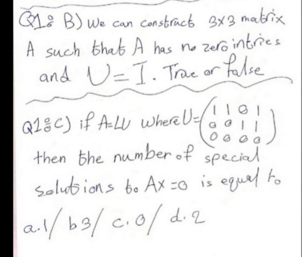 L: B) we can constrack 3X3
matrix
A such that A has no zero intries
and U=T. Trae or false
QL8C) if A-LU Where U
then the number of special
Solutbions bo Ax =o is equel to
G G
a/ b9/ c.0/ d2
d. 2
