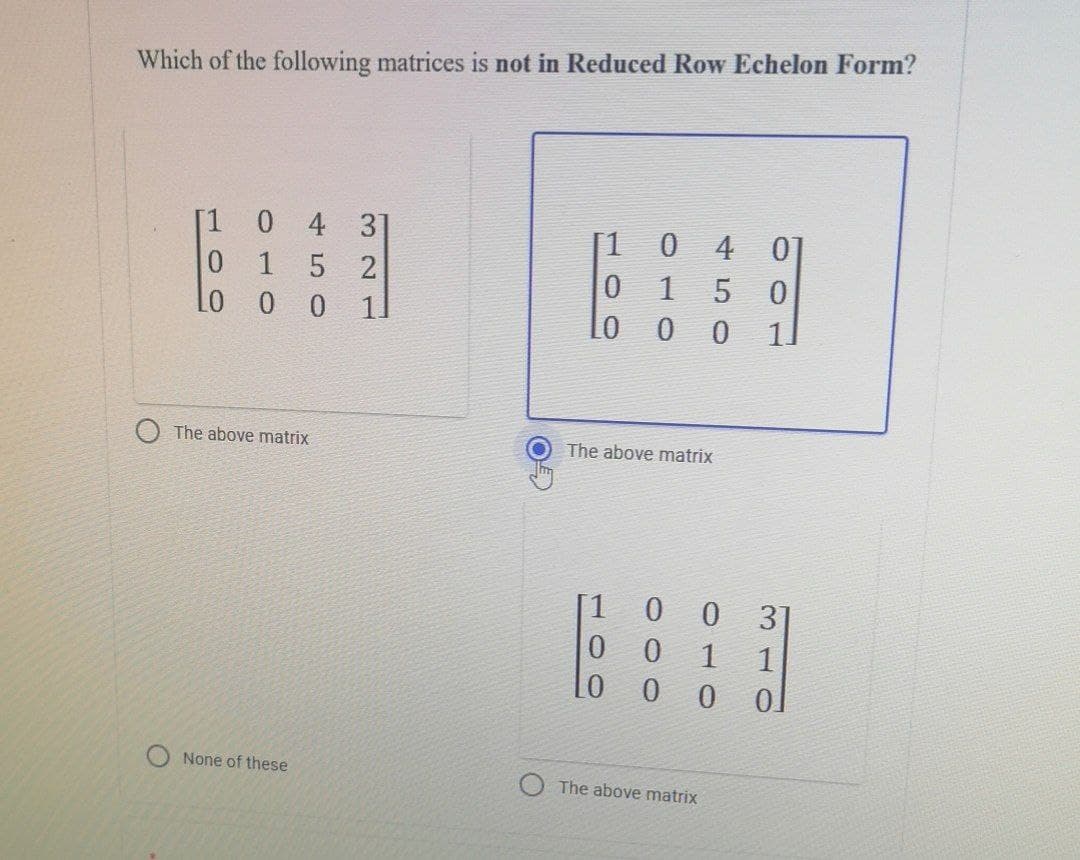 Which of the following matrices is not in Reduced Row Echelon Form?
[1
0 4 3]
[1
0
4
01
0 1 5 2
0
5
0
Lo 0 0 11
0
0
11
The above matrix
The above matrix
[1
None of these
09
010
0 0 3
0
0
1 1
LO
0
0 0
The above matrix