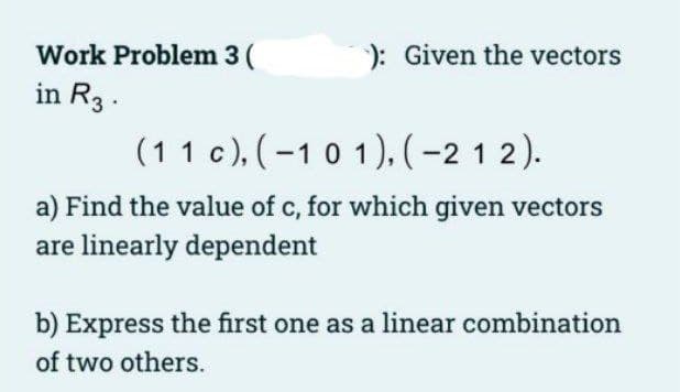 Work Problem 3 (
): Given the vectors
in R3.
(11 c), (-10 1), (-2 1 2).
a) Find the value of c, for which given vectors
are linearly dependent
b) Express the first one as a linear combination
of two others.
