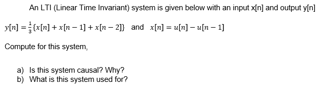 An LTI (Linear Time Invariant) system is given below with an input x[n] and output y[n]
y[n] ={x[n] + x[n – 1] + x[n – 2]} and x[n] = u[n] – u[n – 1]
Compute for this system,
a) Is this system causal? Why?
b) What is this system used for?
