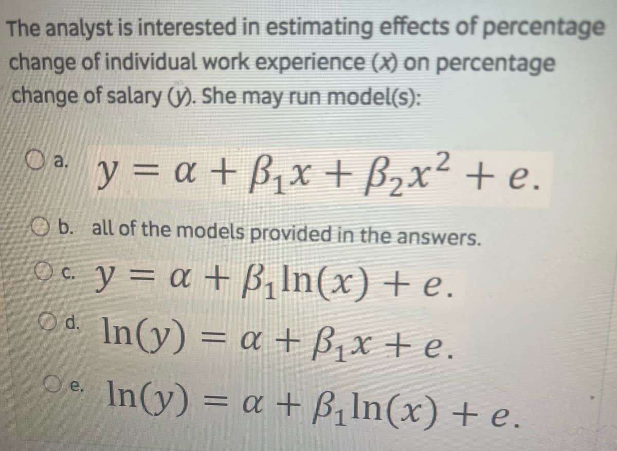 The analyst is interested in estimating effects of percentage
change of individual work experience (x) on percentage
change of salary (). She may run model(s):
y = a + B,x + B2x² + e.
O a.
O b. all of the models provided in the answers.
Oe y = a + B, In(x) + e.
Od In(y) = a + B,x + e.
Oe In(y) = a + B,In(x) + e.
