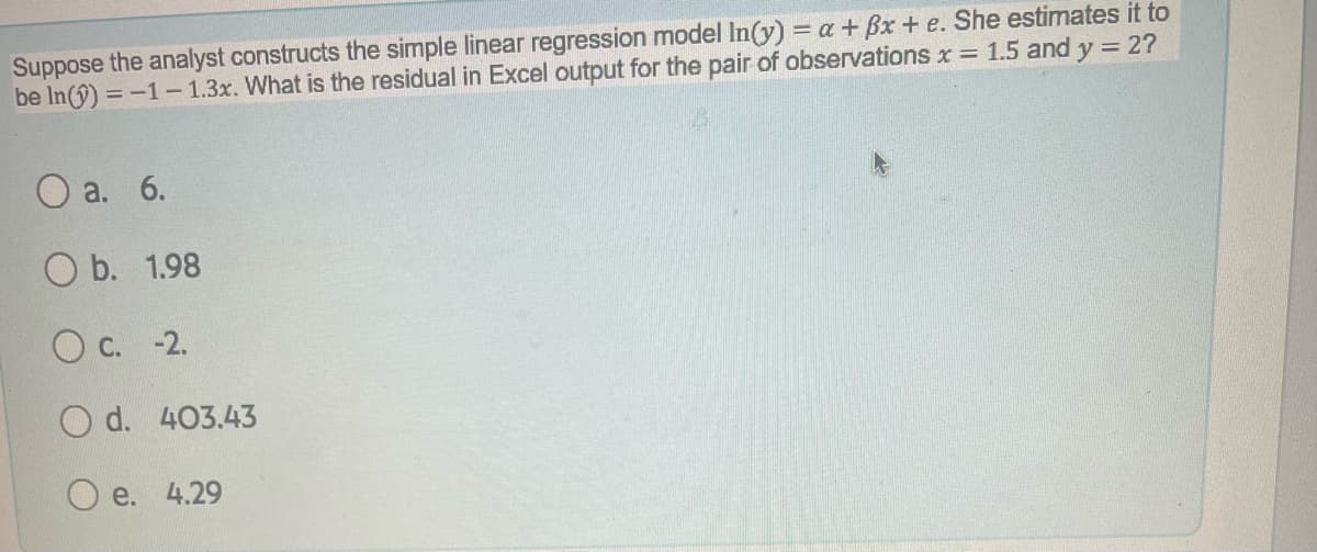 Suppose the analyst constructs the simple linear regression model In(y) = a + Bx + e. She estimates it to
be In(î) = -1- 1.3x. What is the residual in Excel output for the pair of observations x = 1.5 and y = 2?
Оа. 6.
O b. 1.98
c.
-2.
O d. 403.43
e. 4.29
