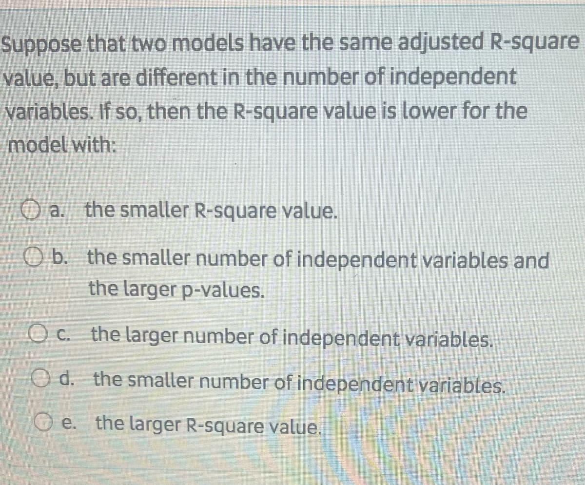 Suppose that two models have the same adjusted R-square
value, but are different in the number of independent
variables. If so, then the R-square value is lower for the
model with:
O a. the smaller R-square value.
O b. the smaller number of independent variables and
the larger p-values.
O c. the larger number of independent variables.
O d. the smaller number of independent variables.
O e. the larger R-square value.
