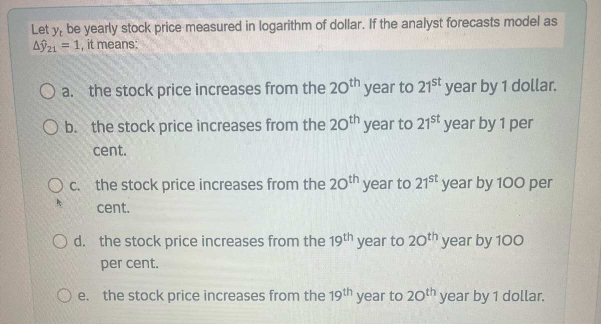 Let y, be yearly stock price measured in logarithm of dollar. If the analyst forecasts model as
Aỹ21 = 1, it means:
%3D
O a. the stock price increases from the 20thn year to 21st year by 1 dollar.
O b. the stock price increases from the 20th year to 21st year by 1 per
cent.
O C. the stock price increases from the 20th year to 21st year by 100 per
cent.
O d. the stock price increases from the 19th year to 20th year by 100
per cent.
e. the stock price increases from the 19th
year to 20th year by 1 dollar.
