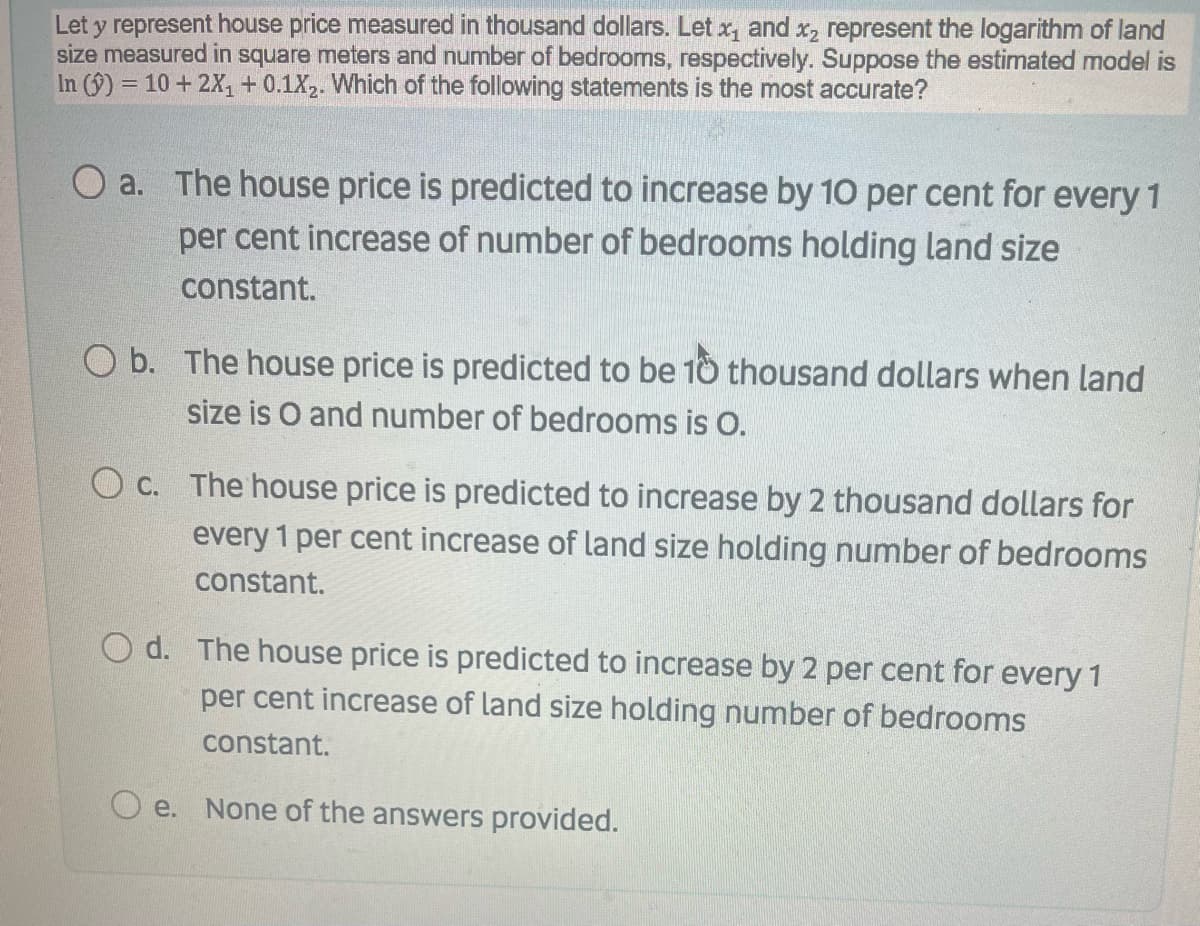 Let y represent house price measured in thousand dollars. Let x, and x, represent the logarithm of land
size measured in square meters and number of bedrooms, respectively. Suppose the estimated model is
In (9) = 10 + 2X,+ 0.1X. Which of the following statements is the most accurate?
O a. The house price is predicted to increase by 10 per cent for every 1
per cent increase of number of bedrooms holding land size
constant.
O b. The house price is predicted to be 10 thousand dollars when land
size is O and number of bedrooms is O.
O c. The house price is predicted to increase by 2 thousand dollars for
every 1 per cent increase of land size holding number of bedrooms
constant.
O d. The house price is predicted to increase by 2 per cent for every 1
per cent increase of land size holding number of bedrooms
constant.
O e. None of the answers provided.
