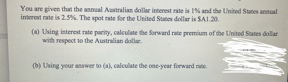 You are given that the annual Australian dollar interest rate is 1% and the United States annual
interest rate is 2.5%. The spot rate for the United States dollar is $A1.20.
(a) Using interest rate parity, calculate the forward rate premium of the United States dollar
with respect to the Australian dollar.
(b) Using your answer to (a), calculate the one-year forward rate.

