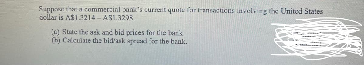 Suppose that a commercial bank's current quote for transactions involving the United States
dollar is A$1.3214 A$1.3298.
(a) State the ask and bid prices for the bank.
(b) Calculate the bid/ask spread for the bank.
