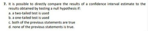 7. It is possible to directly compare the results of a confidence interval estimate to the
results obtained by testing a null hypothesis if:
a. a two-tailed test is used
b. a one-tailed test is used
c. both of the previous statements are true
d. none of the previous statements is true.
