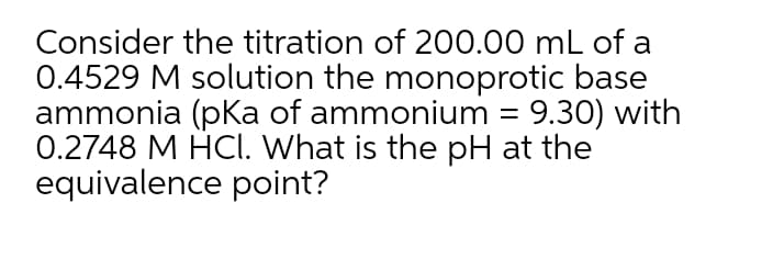 Consider the titration of 200.00 mL of a
0.4529 M solution the monoprotic base
ammonia (pKa of ammonium = 9.30) with
0.2748 M HCI. What is the pH at the
equivalence point?
%D
