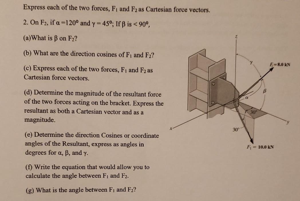 Express each of the two forces, Fi and F2 as Cartesian force vectors.
2. On F2, if a =120° and y = 45°; If ß is < 90°,
(a)What is B on F2?
(b) What are the direction cosines of Fi and F2?
E=8.0 kN
(c) Express each of the two forces, F1 and F2 as
Cartesian force vectors.
(d) Determine the magnitude of the resultant force
of the two forces acting on the bracket. Express the
resultant as both a Cartesian vector and as a
30
magnitude.
30
(e) Determine the direction Cosines or coordinate
angles of the Resultant, express as angles in
degrees for a, B, and y.
F = 10.0 kN
(f) Write the equation that would allow you to
calculate the angle between Fı and F2.
(g) What is the angle between F1 and F2?
