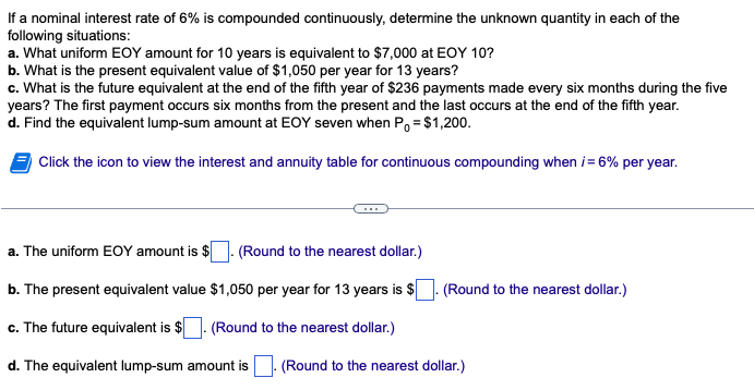 If a nominal interest rate of 6% is compounded continuously, determine the unknown quantity in each of the
following situations:
a. What uniform EOY amount for 10 years is equivalent to $7,000 at EOY 10?
b. What is the present equivalent value of $1,050 per year for 13 years?
c. What is the future equivalent at the end of the fifth year of $236 payments made every six months during the five
years? The first payment occurs six months from the present and the last occurs at the end of the fifth year.
d. Find the equivalent lump-sum amount at EOY seven when P₁ = $1,200.
Click the icon to view the interest and annuity table for continuous compounding when i = 6% per year.
a. The uniform EOY amount is $ (Round to the nearest dollar.)
b. The present equivalent value $1,050 per year for 13 years is $
c. The future equivalent is $ (Round to the nearest dollar.)
d. The equivalent lump-sum amount is
(Round to the nearest dollar.)
(Round to the nearest dollar.)