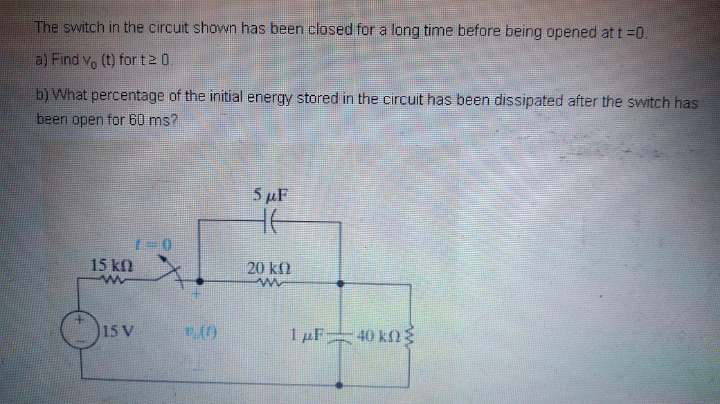 The switch in the circuit shown has been closed for a long time before being opened at t =0.
a) Find v, (t) for t2 0.
b) What percentage of the initial energy stored in the circuit has been dissipated after the switch has
been open for 60 ms?
5µF
15 kf)
20 k)
15 V
1 µF 40 k)g
