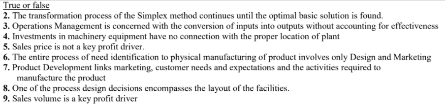 True or false
2. The transformation process of the Simplex method continues until the optimal basic solution is found.
3. Operations Management is concerned with the conversion of inputs into outputs without accounting for effectiveness
4. Investments in machinery equipment have no connection with the proper location of plant
5. Sales price is not a key profit driver.
6. The entire process of need identification to physical manufacturing of product involves only Design and Marketing
7. Product Development links marketing, customer needs and expectations and the activities required to
manufacture the product
8. One of the process design decisions encompasses the layout of the facilities.
9. Sales volume is a key profit driver
