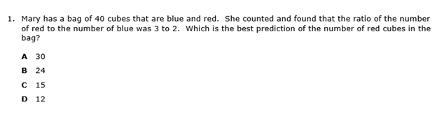 1. Mary has a bag of 40 cubes that are blue and red. She counted and found that the ratio of the number
of red to the number of blue was 3 to 2. Which is the best prediction of the number of red cubes in the
bag?
A 30
в 24
15
D
12
