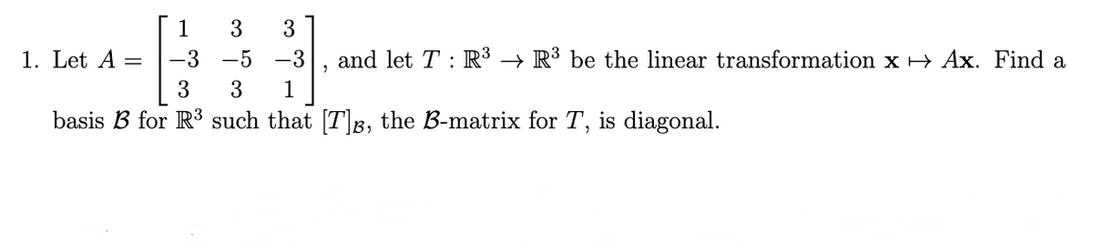 1
3
3
1. Let A
-3
-5
-3
and let T : R³ → R³ be the linear transformation x H Ax. Find a
3
1
basis B for R³ such that [T]g, the B-matrix for T, is diagonal.
