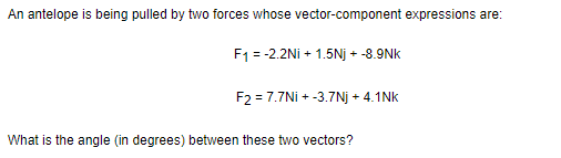 An antelope is being pulled by two forces whose vector-component expressions are:
F1 = -2.2Ni + 1.5Nj + -8.9Nk
F2 = 7.7Ni + -3.7Nj + 4.1Nk
What is the angle (in degrees) between these two vectors?
