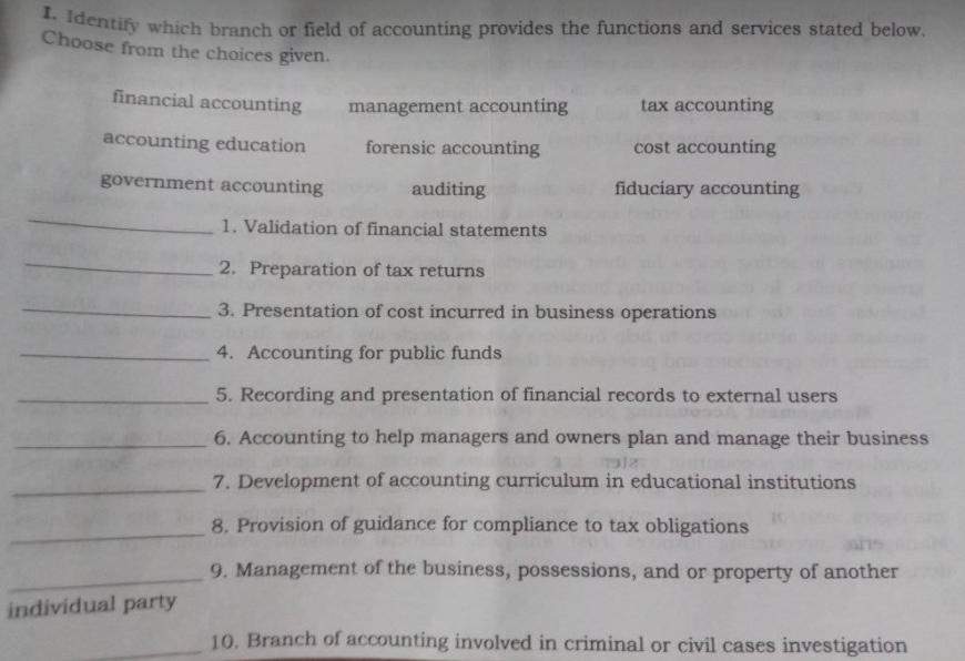 Centify which branch or field of accounting provides the functions and services stated below.
Choose from the choices given.
financial accounting
management accounting
tax accounting
accounting education
forensic accounting
cost accounting
government accounting
auditing
fiduciary accounting
1. Validation of financial statements
2. Preparation of tax returns
3. Presentation of cost incurred in business operations
4. Accounting for public funds
5. Recording and presentation of financial records to external users
6. Accounting to help managers and owners plan and manage their business
7. Development of accounting curriculum in educational institutions
8. Provision of guidance for compliance to tax obligations
9. Management of the business, possessions, and or property of another
individual party
10. Branch of accounting involved in criminal or civil cases investigation
