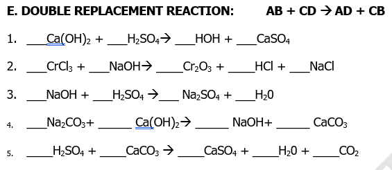 E. DOUBLE REPLACEMENT REACTION:
АВ + CD > AD + СВ
1.
Ca(OH)2 +
_H2SO4>
НОН +
CasO4
2.
CrCl3 +
NaOH>
Cr2O3 +
HС +
NaCl
3.
NaOH +
_H2SO4 →
NazSO4 +
_H20
_Na,CO3+
Ca(OH)2>
NaOH+
CaCO3
4.
_H,SO4 +
CaCO; >_CaSO4 +
Н-0 +
CO2
5.
-
