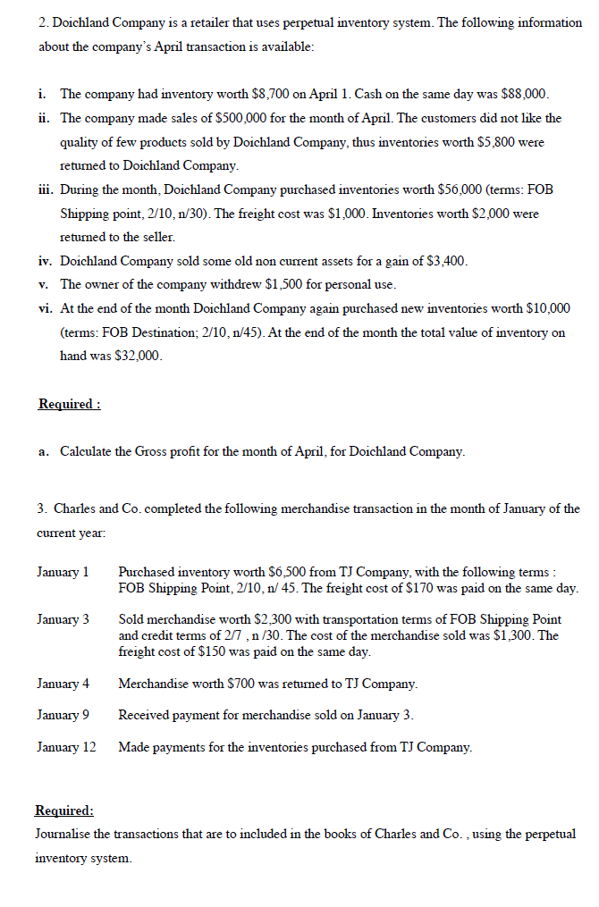 2. Doichland Company is a retailer that uses perpetual inventory system. The following information
about the company's April transaction is available:
i.
The company had inventory worth $8,700 on April 1. Cash on the same day was $88,000.
ii. The company made sales of $500,000 for the month of April. The customers did not like the
quality of few products sold by Doichland Company, thus inventories worth $5,800 were
returned to Doichland Company.
iii. During the month, Doichland Company purchased inventories worth $56,000 (terms: FOB
Shipping point, 2/10, n/30). The freight cost was $1,000. Inventories worth $2,000 were
returned to the seller.
iv. Doichland Company sold some old non current assets for a gain of $3.400.
v. The owner of the company withdrew $1,500 for personal use.
vi. At the end of the month Doichland Company again purchased new inventories worth $10,000
(terms: FOB Destination; 2/10, n/45). At the end of the month the total value of inventory on
hand was $32,000.
Required :
a. Calculate the Gross profit for the month of April, for Doichland Company.
3. Charles and Co.completed the following merchandise transaction in the month of January of the
current year:
January 1
Purchased inventory worth $6,500 from TJ Company, with the following terms :
FOB Shipping Point, 2/10, n/ 45. The freight cost of $170 was paid on the same day.
January 3
Sold merchandise worth $2,300 with transportation terms of FOB Shipping Point
and credit terms of 2/7 , n /30. The cost of the merchandise sold was $1,300. The
freight cost of $150 was paid on the same day.
January 4
Merchandise worth $700 was returned to TJ Company.
January 9
Received payment for merchandise sold on January 3.
January 12
Made payments for the inventories purchased from TJ Company.
Required:
Journalise the transactions that are to included in the books of Charles and Co. , using the perpetual
inventory system.
