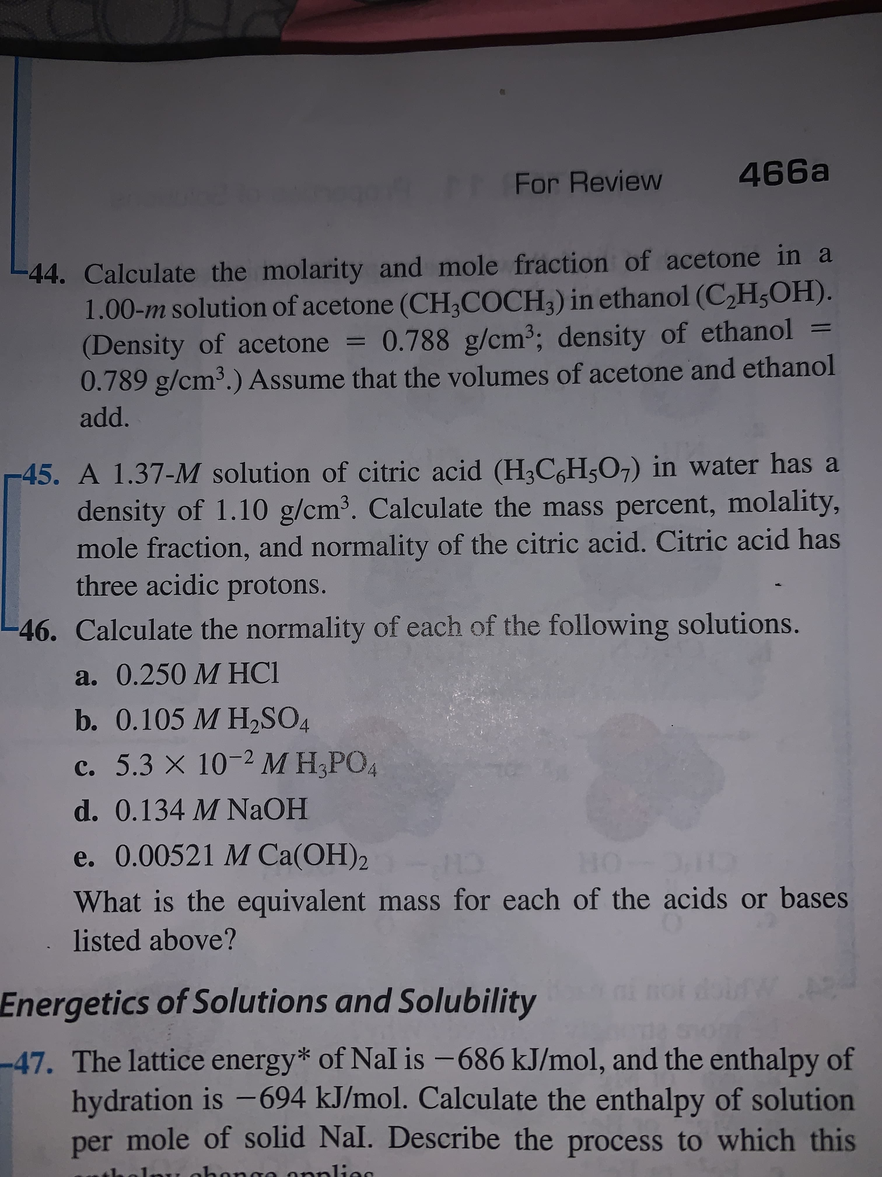 466a
For Review
44. Calculate the molarity and mole fraction of acetone in a
1.00-m solution of acetone (CH;COCH;) in ethanol (C2H5OH).
(Density of acetone = 0.788 g/cm3; density of ethanol =
0.789 g/cm³.) Assume that the volumes of acetone and ethanol
add.
45. A 1.37-M solution of citric acid (H;C,H;O,) in water has a
density of 1.10 g/cm³. Calculate the mass percent, molality,
mole fraction, and normality of the citric acid. Citric acid has
three acidic protons.
-46. Calculate the normality of each of the following solutions.
a. 0.250 M HCI
b. 0.105 M H2SO4
c. 5.3 X 10-2 M H,PO4
d. 0.134 M NaOH
e. 0.00521 M Ca(OH)2
What is the equivalent mass for each of the acids or bases
listed above?
Energetics of Solutions and Solubility
-47. The lattice energy* of NaI is -686 kJ/mol, and the enthalpy of
hydration is -694 kJ/mol. Calculate the enthalpy of solution
per mole of solid Nal. Describe the process to which this
1nu ohon
applies
